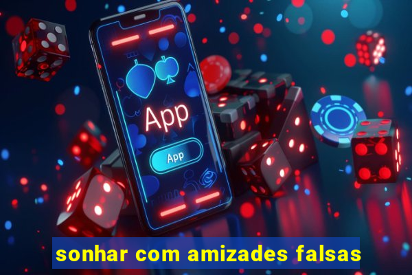 sonhar com amizades falsas